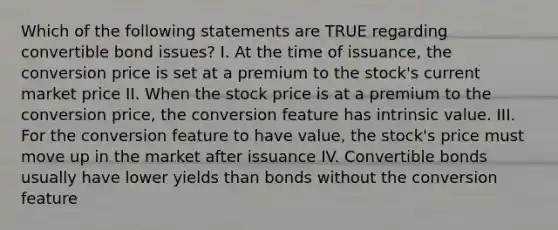 Which of the following statements are TRUE regarding convertible bond issues? I. At the time of issuance, the conversion price is set at a premium to the stock's current market price II. When the stock price is at a premium to the conversion price, the conversion feature has intrinsic value. III. For the conversion feature to have value, the stock's price must move up in the market after issuance IV. Convertible bonds usually have lower yields than bonds without the conversion feature