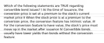 Which of the following statements are TRUE regarding convertible bond issues? I At the time of issuance, the conversion price is set at a premium to the stock's current market price II When the stock price is at a premium to the conversion price, the conversion feature has intrinsic value. III For the conversion feature to have value, the stock's price must move up in the market after issuance IV Convertible bonds usually have lower yields than bonds without the conversion feature