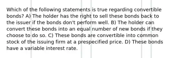 Which of the following statements is true regarding convertible bonds? A) The holder has the right to sell these bonds back to the issuer if the bonds don't perform well. B) The holder can convert these bonds into an equal number of new bonds if they choose to do so. C) These bonds are convertible into common stock of the issuing firm at a prespecified price. D) These bonds have a variable interest rate.