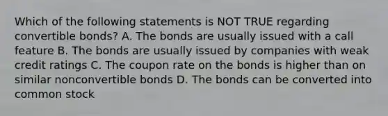 Which of the following statements is NOT TRUE regarding convertible bonds? A. The bonds are usually issued with a call feature B. The bonds are usually issued by companies with weak credit ratings C. The coupon rate on the bonds is higher than on similar nonconvertible bonds D. The bonds can be converted into common stock