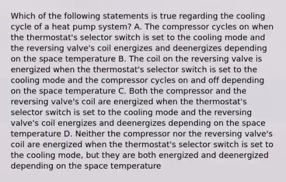 Which of the following statements is true regarding the cooling cycle of a heat pump system? A. The compressor cycles on when the thermostat's selector switch is set to the cooling mode and the reversing valve's coil energizes and deenergizes depending on the space temperature B. The coil on the reversing valve is energized when the thermostat's selector switch is set to the cooling mode and the compressor cycles on and off depending on the space temperature C. Both the compressor and the reversing valve's coil are energized when the thermostat's selector switch is set to the cooling mode and the reversing valve's coil energizes and deenergizes depending on the space temperature D. Neither the compressor nor the reversing valve's coil are energized when the thermostat's selector switch is set to the cooling mode, but they are both energized and deenergized depending on the space temperature