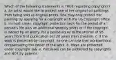 Which of the following statements is TRUE regarding copyrights? a. An artist would like to protect one of her original oil paintings from being sold as original prints. She may only protect her painting by applying for a copyright with the US Copyright office. b. In most cases, copyright protection lasts for the period of a person's life plus an additional seventy years or if the copyright is owned by an entity, for a period equal to the shorter of 95 years from first publication or 120 years from creation. c. If the work is protected by copyright, no one can use that work without compensating the owner of the work. d. Ideas are protected under copyright law. e. Processes can be protected by copyrights and NOT by patents.