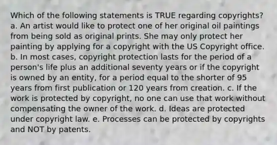 Which of the following statements is TRUE regarding copyrights? a. An artist would like to protect one of her original oil paintings from being sold as original prints. She may only protect her painting by applying for a copyright with the US Copyright office. b. In most cases, copyright protection lasts for the period of a person's life plus an additional seventy years or if the copyright is owned by an entity, for a period equal to the shorter of 95 years from first publication or 120 years from creation. c. If the work is protected by copyright, no one can use that work without compensating the owner of the work. d. Ideas are protected under copyright law. e. Processes can be protected by copyrights and NOT by patents.