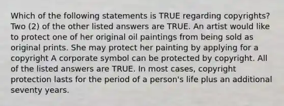 Which of the following statements is TRUE regarding copyrights? Two (2) of the other listed answers are TRUE. An artist would like to protect one of her original oil paintings from being sold as original prints. She may protect her painting by applying for a copyright A corporate symbol can be protected by copyright. All of the listed answers are TRUE. In most cases, copyright protection lasts for the period of a person's life plus an additional seventy years.