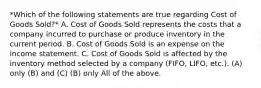 *Which of the following statements are true regarding Cost of Goods Sold?* A. Cost of Goods Sold represents the costs that a company incurred to purchase or produce inventory in the current period. B. Cost of Goods Sold is an expense on the income statement. C. Cost of Goods Sold is affected by the inventory method selected by a company (FIFO, LIFO, etc.). (A) only (B) and (C) (B) only All of the above.