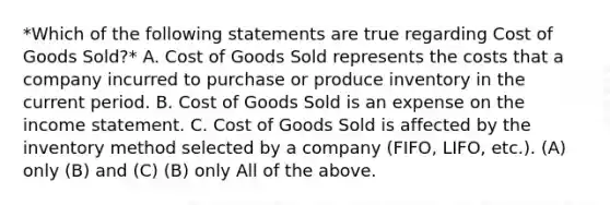 *Which of the following statements are true regarding Cost of Goods Sold?* A. Cost of Goods Sold represents the costs that a company incurred to purchase or produce inventory in the current period. B. Cost of Goods Sold is an expense on the income statement. C. Cost of Goods Sold is affected by the inventory method selected by a company (FIFO, LIFO, etc.). (A) only (B) and (C) (B) only All of the above.