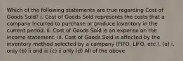 Which of the following statements are true regarding Cost of Goods Sold? i. Cost of Goods Sold represents the costs that a company incurred to purchase or produce inventory in the current period. ii. Cost of Goods Sold is an expense on the income statement. iii. Cost of Goods Sold is affected by the inventory method selected by a company (FIFO, LIFO, etc.). (a) i. only (b) ii and iii (c) ii only (d) All of the above