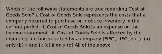 Which of the following statements are true regarding Cost of Goods Sold? i. Cost of Goods Sold represents the costs that a company incurred to purchase or produce inventory in the current period. ii. Cost of Goods Sold is an expense on the income statement. iii. Cost of Goods Sold is affected by the inventory method selected by a company (FIFO, LIFO, etc.). (a) i. only (b) ii and iii (c) ii only (d) All of the above