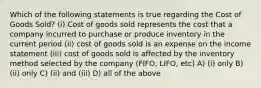 Which of the following statements is true regarding the Cost of Goods Sold? (i) Cost of goods sold represents the cost that a company incurred to purchase or produce inventory in the current period (ii) cost of goods sold is an expense on the income statement (iii) cost of goods sold is affected by the inventory method selected by the company (FIFO, LIFO, etc) A) (i) only B) (ii) only C) (ii) and (iii) D) all of the above