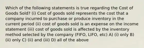 Which of the following statements is true regarding the Cost of Goods Sold? (i) Cost of goods sold represents the cost that a company incurred to purchase or produce inventory in the current period (ii) cost of goods sold is an expense on the income statement (iii) cost of goods sold is affected by the inventory method selected by the company (FIFO, LIFO, etc) A) (i) only B) (ii) only C) (ii) and (iii) D) all of the above