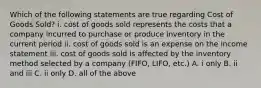 Which of the following statements are true regarding Cost of Goods Sold? i. cost of goods sold represents the costs that a company incurred to purchase or produce inventory in the current period ii. cost of goods sold is an expense on the income statement iii. cost of goods sold is affected by the inventory method selected by a company (FIFO, LIFO, etc.) A. i only B. ii and iii C. ii only D. all of the above