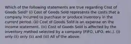 Which of the following statements are true regarding Cost of Goods Sold? (i) Cost of Goods Sold represents the costs that a company incurred to purchase or produce inventory in the current period. (ii) Cost of Goods Sold is an expense on the income statement. (iii) Cost of Goods Sold is affected by the inventory method selected by a company (FIFO, LIFO, etc.). (i) only (ii) only (ii) and (iii) All of the above.