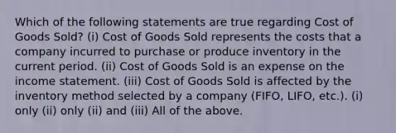 Which of the following statements are true regarding Cost of Goods Sold? (i) Cost of Goods Sold represents the costs that a company incurred to purchase or produce inventory in the current period. (ii) Cost of Goods Sold is an expense on the income statement. (iii) Cost of Goods Sold is affected by the inventory method selected by a company (FIFO, LIFO, etc.). (i) only (ii) only (ii) and (iii) All of the above.