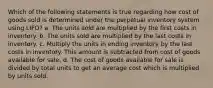 Which of the following statements is true regarding how cost of goods sold is determined under the perpetual inventory system using LIFO? a. The units sold are multiplied by the first costs in inventory. b. The units sold are multiplied by the last costs in inventory. c. Multiply the units in ending inventory by the last costs in inventory. This amount is subtracted from cost of goods available for sale. d. The cost of goods available for sale is divided by total units to get an average cost which is multiplied by units sold.