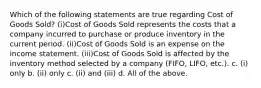 Which of the following statements are true regarding Cost of Goods Sold? (i)Cost of Goods Sold represents the costs that a company incurred to purchase or produce inventory in the current period. (ii)Cost of Goods Sold is an expense on the income statement. (iii)Cost of Goods Sold is affected by the inventory method selected by a company (FIFO, LIFO, etc.). c. (i) only b. (ii) only c. (ii) and (iii) d. All of the above.