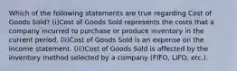 Which of the following statements are true regarding Cost of Goods Sold? (i)Cost of Goods Sold represents the costs that a company incurred to purchase or produce inventory in the current period. (ii)Cost of Goods Sold is an expense on the income statement. (iii)Cost of Goods Sold is affected by the inventory method selected by a company (FIFO, LIFO, etc.).