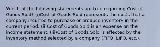 Which of the following statements are true regarding Cost of Goods Sold? (i)Cost of Goods Sold represents the costs that a company incurred to purchase or produce inventory in the current period. (ii)Cost of Goods Sold is an expense on the income statement. (iii)Cost of Goods Sold is affected by the inventory method selected by a company (FIFO, LIFO, etc.).