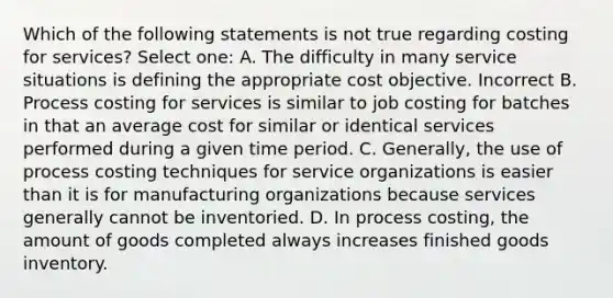 Which of the following statements is not true regarding costing for services? Select one: A. The difficulty in many service situations is defining the appropriate cost objective. Incorrect B. Process costing for services is similar to job costing for batches in that an average cost for similar or identical services performed during a given time period. C. Generally, the use of process costing techniques for service organizations is easier than it is for manufacturing organizations because services generally cannot be inventoried. D. In process costing, the amount of goods completed always increases finished goods inventory.