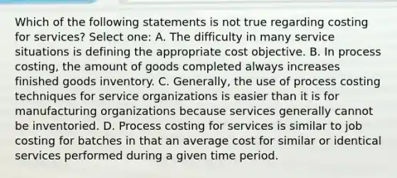 Which of the following statements is not true regarding costing for services? Select one: A. The difficulty in many service situations is defining the appropriate cost objective. B. In process costing, the amount of goods completed always increases finished goods inventory. C. Generally, the use of process costing techniques for service organizations is easier than it is for manufacturing organizations because services generally cannot be inventoried. D. Process costing for services is similar to job costing for batches in that an average cost for similar or identical services performed during a given time period.