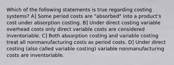 Which of the following statements is true regarding costing systems? A] Some period costs are "absorbed" into a product's cost under absorption costing. B] Under direct costing variable overhead costs only direct variable costs are considered inventoriable. C] Both absorption costing and variable costing treat all nonmanufacturing costs as period costs. D] Under direct costing (also called variable costing) variable nonmanufacturing costs are inventoriable.