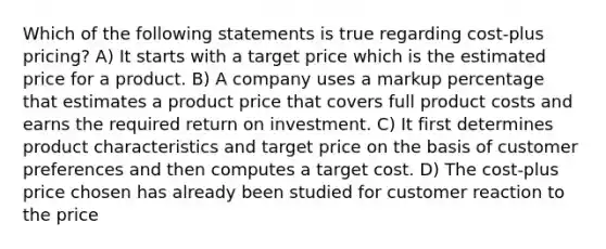 Which of the following statements is true regarding cost-plus pricing? A) It starts with a target price which is the estimated price for a product. B) A company uses a markup percentage that estimates a product price that covers full product costs and earns the required return on investment. C) It first determines product characteristics and target price on the basis of customer preferences and then computes a target cost. D) The cost-plus price chosen has already been studied for customer reaction to the price