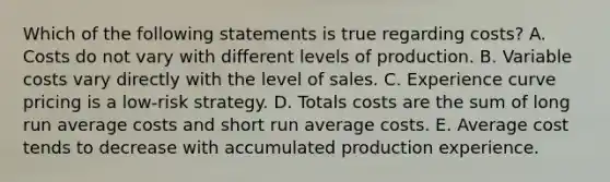 Which of the following statements is true regarding​ costs? A. Costs do not vary with different levels of production. B. Variable costs vary directly with the level of sales. C. Experience curve pricing is a​ low-risk strategy. D. Totals costs are the sum of long run average costs and short run average costs. E. Average cost tends to decrease with accumulated production experience.