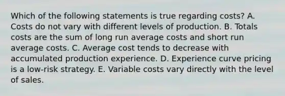 Which of the following statements is true regarding​ costs? A. Costs do not vary with different levels of production. B. Totals costs are the sum of long run average costs and short run average costs. C. Average cost tends to decrease with accumulated production experience. D. Experience curve pricing is a​ low-risk strategy. E. Variable costs vary directly with the level of sales.