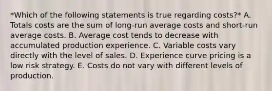 *Which of the following statements is true regarding​ costs?* A. Totals costs are the sum of​ long-run average costs and​ short-run average costs. B. Average cost tends to decrease with accumulated production experience. C. Variable costs vary directly with the level of sales. D. Experience curve pricing is a low risk strategy. E. Costs do not vary with different levels of production.