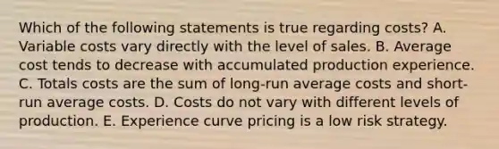 Which of the following statements is true regarding​ costs? A. Variable costs vary directly with the level of sales. B. Average cost tends to decrease with accumulated production experience. C. Totals costs are the sum of​ long-run average costs and​ short-run average costs. D. Costs do not vary with different levels of production. E. Experience curve pricing is a low risk strategy.