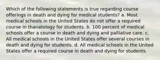 Which of the following statements is true regarding course offerings in death and dying for medical students? a. Most medical schools in the United States do not offer a required course in thanatology for students. b. 100 percent of medical schools offer a course in death and dying and palliative care. c. All medical schools in the United States offer several courses in death and dying for students. d. All medical schools in the United States offer a required course in death and dying for students.