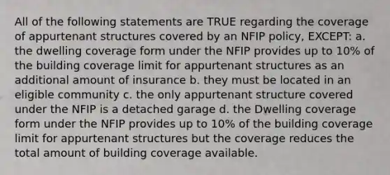 All of the following statements are TRUE regarding the coverage of appurtenant structures covered by an NFIP policy, EXCEPT: a. the dwelling coverage form under the NFIP provides up to 10% of the building coverage limit for appurtenant structures as an additional amount of insurance b. they must be located in an eligible community c. the only appurtenant structure covered under the NFIP is a detached garage d. the Dwelling coverage form under the NFIP provides up to 10% of the building coverage limit for appurtenant structures but the coverage reduces the total amount of building coverage available.