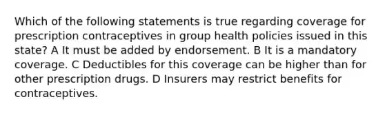 Which of the following statements is true regarding coverage for prescription contraceptives in group health policies issued in this state? A It must be added by endorsement. B It is a mandatory coverage. C Deductibles for this coverage can be higher than for other prescription drugs. D Insurers may restrict benefits for contraceptives.