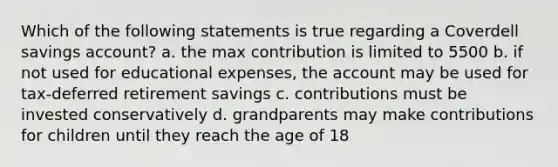 Which of the following statements is true regarding a Coverdell savings account? a. the max contribution is limited to 5500 b. if not used for educational expenses, the account may be used for tax-deferred retirement savings c. contributions must be invested conservatively d. grandparents may make contributions for children until they reach the age of 18