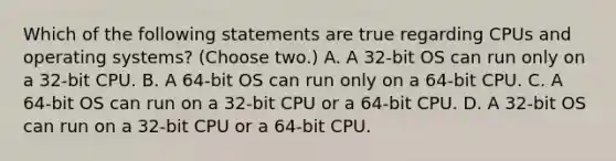 Which of the following statements are true regarding CPUs and operating systems? (Choose two.) A. A 32-bit OS can run only on a 32-bit CPU. B. A 64-bit OS can run only on a 64-bit CPU. C. A 64-bit OS can run on a 32-bit CPU or a 64-bit CPU. D. A 32-bit OS can run on a 32-bit CPU or a 64-bit CPU.