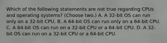 Which of the following statements are not true regarding CPUs and operating systems? (Choose two.) A. A 32-bit OS can run only on a 32-bit CPU. B. A 64-bit OS can run only on a 64-bit CPU. C. A 64-bit OS can run on a 32-bit CPU or a 64-bit CPU. D. A 32-bit OS can run on a 32-bit CPU or a 64-bit CPU.