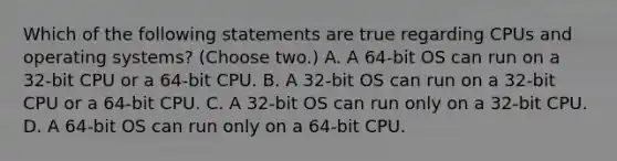 Which of the following statements are true regarding CPUs and operating systems? (Choose two.) A. A 64-bit OS can run on a 32-bit CPU or a 64-bit CPU. B. A 32-bit OS can run on a 32-bit CPU or a 64-bit CPU. C. A 32-bit OS can run only on a 32-bit CPU. D. A 64-bit OS can run only on a 64-bit CPU.