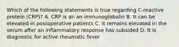 Which of the following statements is true regarding C-reactive protein (CRP)? A. CRP is an an immunoglobulin B. It can be elevated in postoperative patients C. It remains elevated in the serum after an inflammatory response has subsided D. It is diagnostic for active rheumatic fever