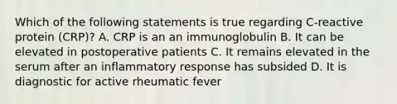 Which of the following statements is true regarding C-reactive protein (CRP)? A. CRP is an an immunoglobulin B. It can be elevated in postoperative patients C. It remains elevated in the serum after an inflammatory response has subsided D. It is diagnostic for active rheumatic fever