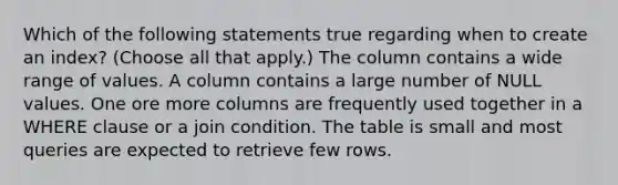 Which of the following statements true regarding when to create an index? (Choose all that apply.) The column contains a wide range of values. A column contains a large number of NULL values. One ore more columns are frequently used together in a WHERE clause or a join condition. The table is small and most queries are expected to retrieve few rows.