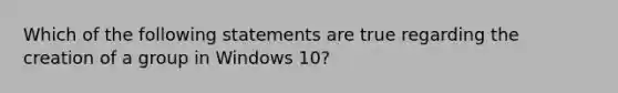 Which of the following statements are true regarding the creation of a group in Windows 10?