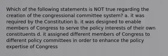 Which of the following statements is NOT true regarding the creation of the congressional committee system? a. it was required by the Constitution b. it was designed to enable members of Congress to serve the policy interests of their own constituents d. it assigned different members of Congress to different policy committees in order to enhance the policy expertise of Congress