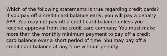 Which of the following statements is true regarding credit cards? If you pay off a credit card balance early, you will pay a penalty APR. You may not pay off a credit card balance unless you receive approval from the credit card company. You must make more than the monthly minimum payment to pay off a credit card balance over a short period of time. You may pay off a credit card balance at any time without penalty.