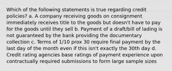 Which of the following statements is true regarding credit policies? a. A company receiving goods on consignment immediately receives title to the goods but doesn't have to pay for the goods until they sell b. Payment of a draft/bill of lading is not guaranteed by the bank providing the documentary collection c. Terms of 1/10 prox 30 require final payment by the last day of the month even if this isn't exactly the 30th day d. Credit rating agencies base ratings of payment experience upon contractually required submissions to form large sample sizes