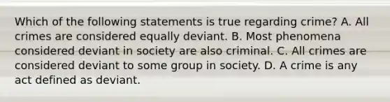 Which of the following statements is true regarding crime? A. All crimes are considered equally deviant. B. Most phenomena considered deviant in society are also criminal. C. All crimes are considered deviant to some group in society. D. A crime is any act defined as deviant.