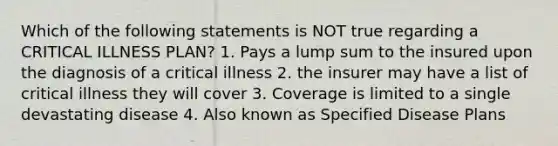 Which of the following statements is NOT true regarding a CRITICAL ILLNESS PLAN? 1. Pays a lump sum to the insured upon the diagnosis of a critical illness 2. the insurer may have a list of critical illness they will cover 3. Coverage is limited to a single devastating disease 4. Also known as Specified Disease Plans