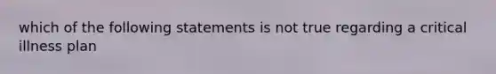 which of the following statements is not true regarding a critical illness plan