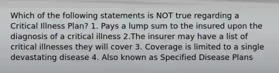 Which of the following statements is NOT true regarding a Critical Illness Plan? 1. Pays a lump sum to the insured upon the diagnosis of a critical illness 2.The insurer may have a list of critical illnesses they will cover 3. Coverage is limited to a single devastating disease 4. Also known as Specified Disease Plans