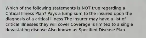 Which of the following statements is NOT true regarding a Critical Illness Plan? Pays a lump sum to the insured upon the diagnosis of a critical illness The insurer may have a list of critical illnesses they will cover Coverage is limited to a single devastating disease Also known as Specified Disease Plan