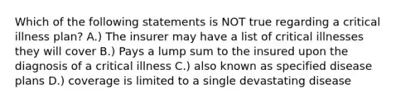 Which of the following statements is NOT true regarding a critical illness plan? A.) The insurer may have a list of critical illnesses they will cover B.) Pays a lump sum to the insured upon the diagnosis of a critical illness C.) also known as specified disease plans D.) coverage is limited to a single devastating disease