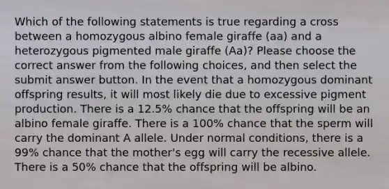 Which of the following statements is true regarding a cross between a homozygous albino female giraffe (aa) and a heterozygous pigmented male giraffe (Aa)? Please choose the correct answer from the following choices, and then select the submit answer button. In the event that a homozygous dominant offspring results, it will most likely die due to excessive pigment production. There is a 12.5% chance that the offspring will be an albino female giraffe. There is a 100% chance that the sperm will carry the dominant A allele. Under normal conditions, there is a 99% chance that the mother's egg will carry the recessive allele. There is a 50% chance that the offspring will be albino.